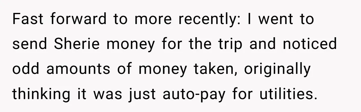 Fast forward to more recently: I went to send Sherie money for the trip and noticed odd amounts of money taken, originally thinking it was just auto-pay for utilities.