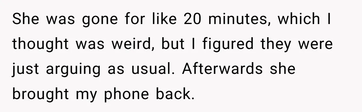 She was gone for like 20 minutes, which I thought was weird, but I figured they were just arguing as usual. Afterwards she brought my phone back.