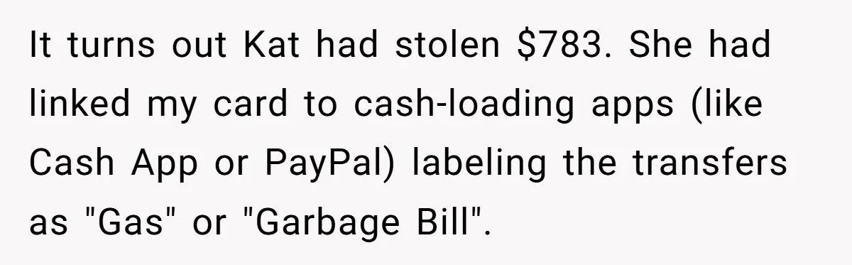 It turns out Kat had stolen $783. She had linked my card to cash-loading apps (like Cash App or PayPal) labeling the transfers as "Gas" or "Garbage Bill".