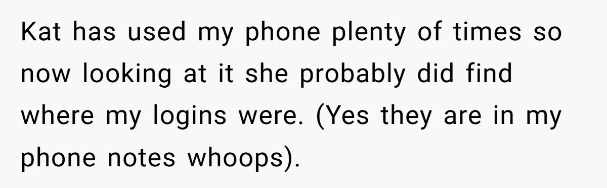 Kat has used my phone plenty of times so now looking at it she probably did find where my logins were. (Yes they are in my phone notes whoops).