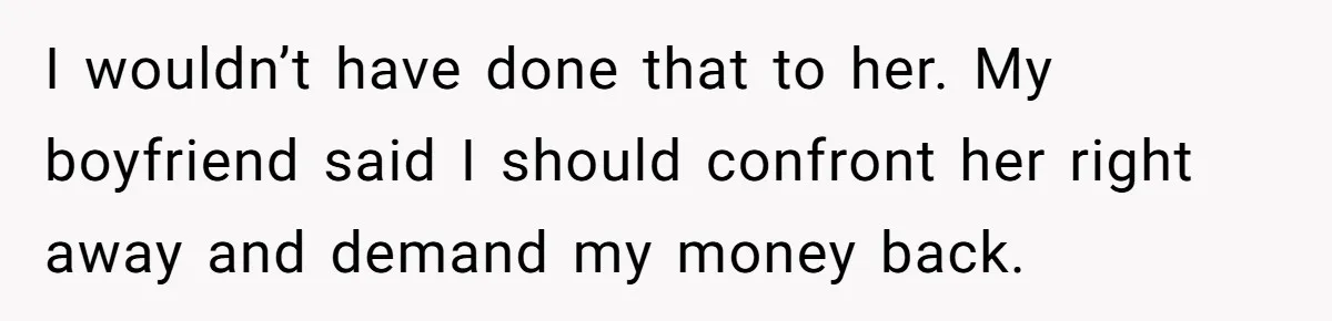 I wouldn’t have done that to her. My boyfriend said I should confront her right away and demand my money back.