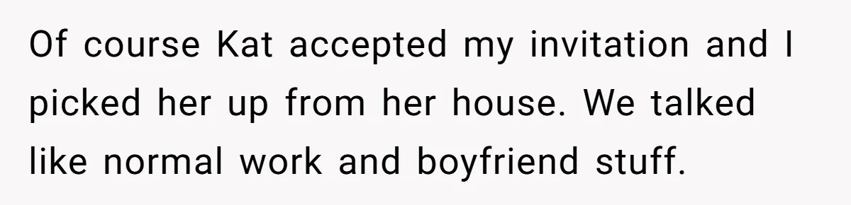 Of course Kat accepted my invitation and I picked her up from her house. We talked like normal work and boyfriend stuff.