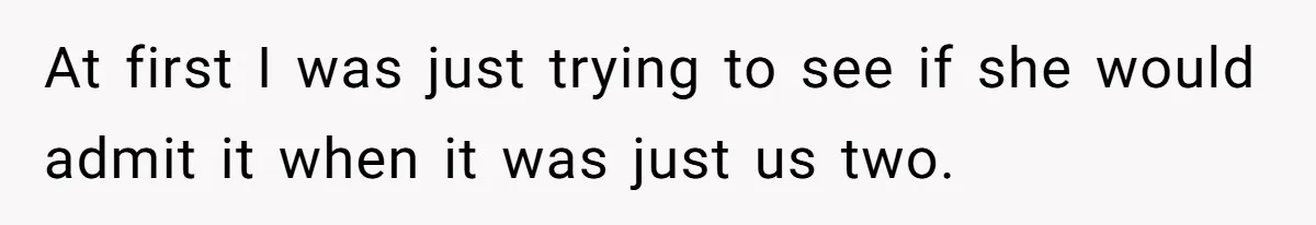 At first I was just trying to see if she would admit it when it was just us two.
