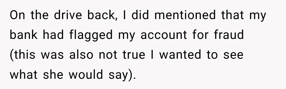 On the drive back, I did mentioned that my bank had flagged my account for fraud (this was also not true I wanted to see what she would say).