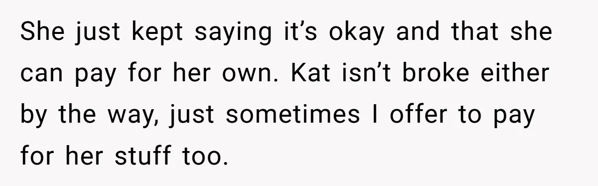 She just kept saying it’s okay and that she can pay for her own. Kat isn’t broke either by the way, just sometimes I offer to pay for her stuff...