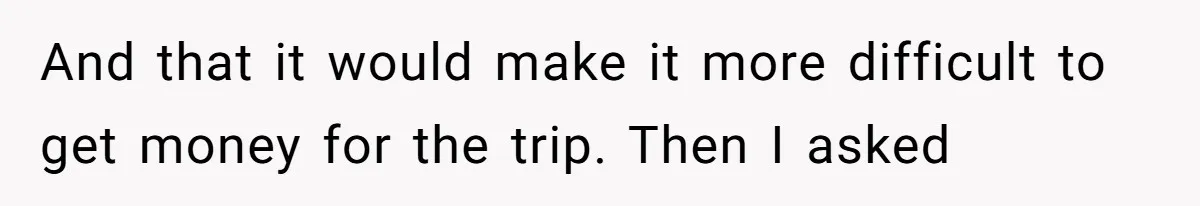 And that it would make it more difficult to get money for the trip. Then I asked