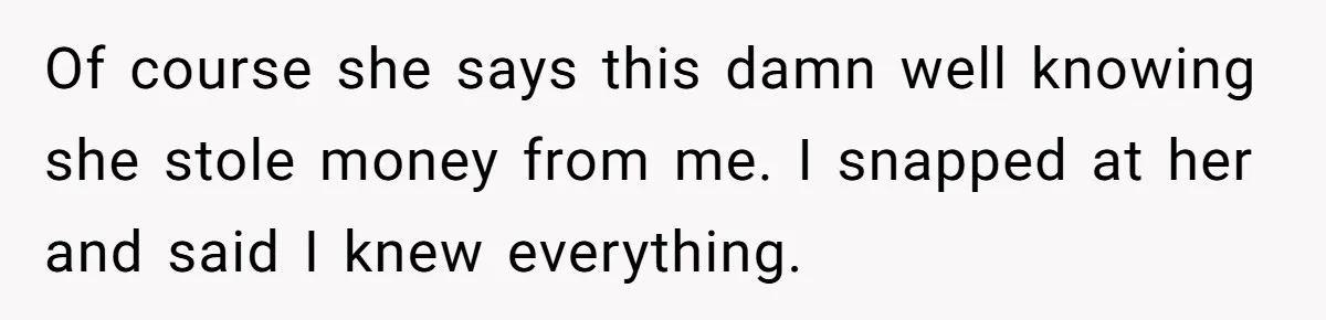Of course she says this damn well knowing she stole money from me. I snapped at her and said I knew everything.
