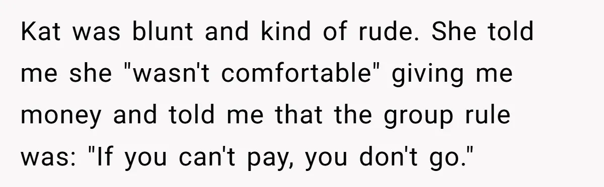 Kat was blunt and kind of rude. She told me she "wasn't comfortable" giving me money and told me that the group rule was: "If you can't pay, you don't...