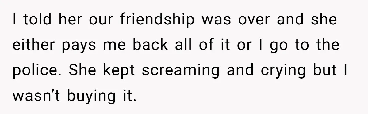I told her our friendship was over and she either pays me back all of it or I go to the police. She kept screaming and crying but I wasn’t...
