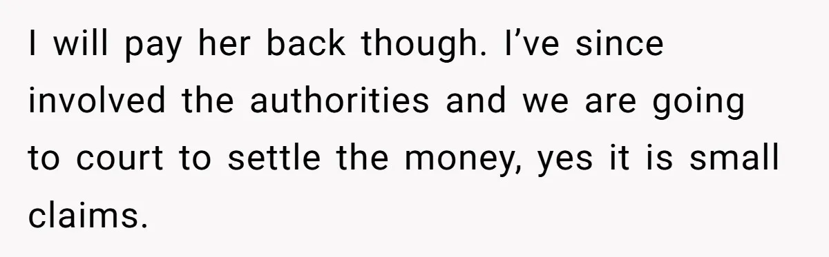 I will pay her back though. I’ve since involved the authorities and we are going to court to settle the money, yes it is small claims.