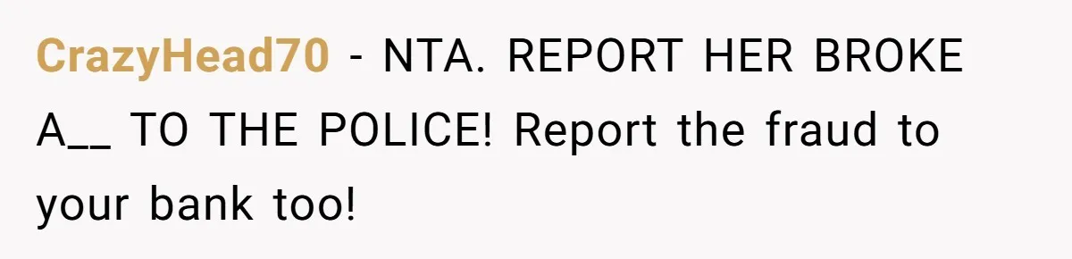 CrazyHead70 − NTA. REPORT HER BROKE A__ TO THE POLICE! Report the fraud to your bank too!