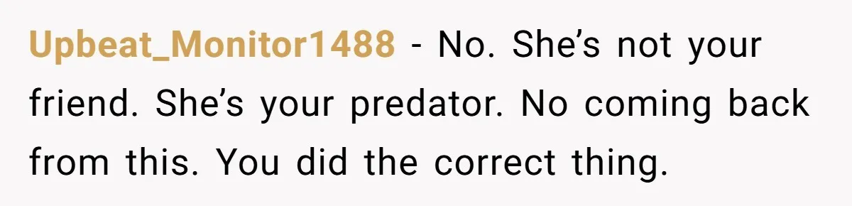 Upbeat_Monitor1488 − No. She’s not your friend. She’s your predator. No coming back from this. You did the correct thing.
