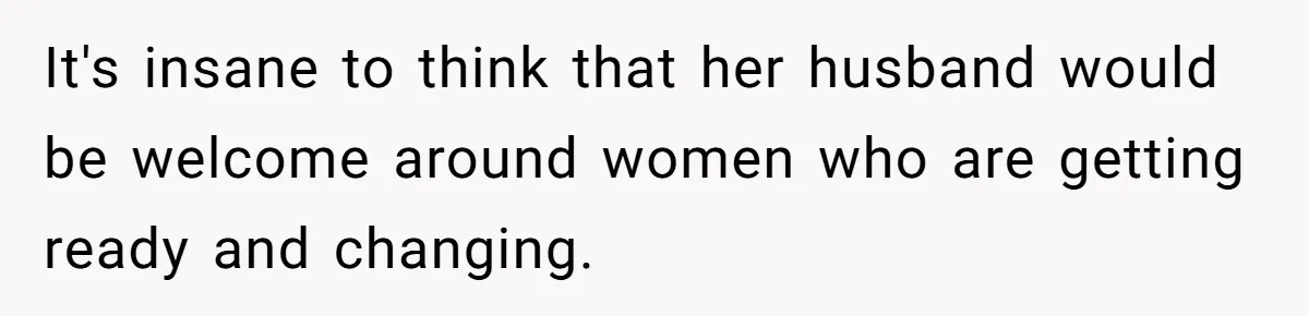 It's insane to think that her husband would be welcome around women who are getting ready and changing.