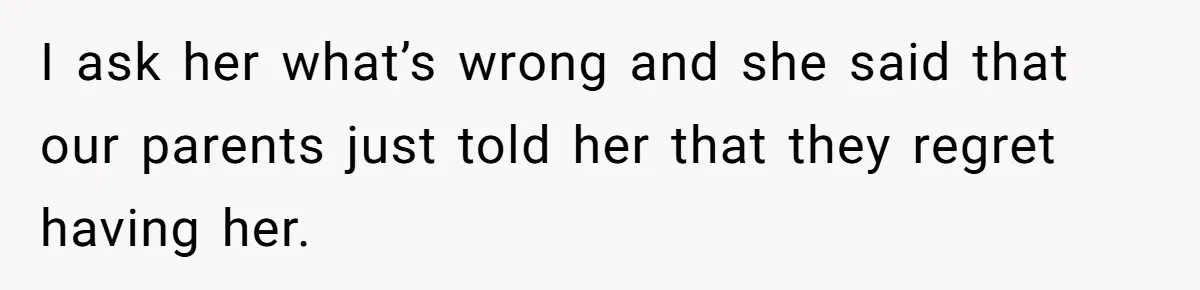 I ask her what’s wrong and she said that our parents just told her that they regret having her.