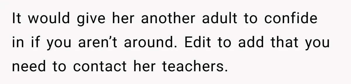 It would give her another adult to confide in if you aren’t around. Edit to add that you need to contact her teachers.