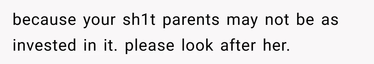 because your sh1t parents may not be as invested in it. please look after her.
