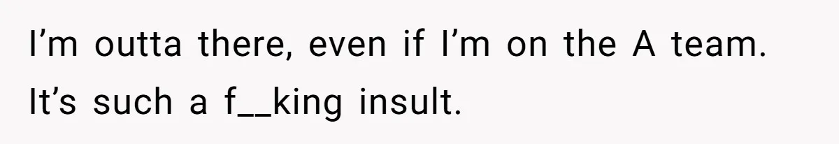 I’m outta there, even if I’m on the A team. It’s such a f__king insult.