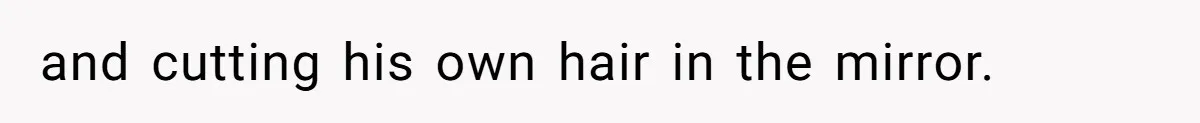 and cutting his own hair in the mirror.