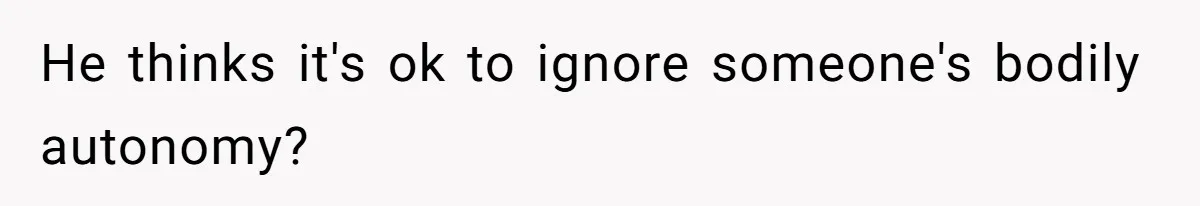He thinks it's ok to ignore someone's bodily autonomy?