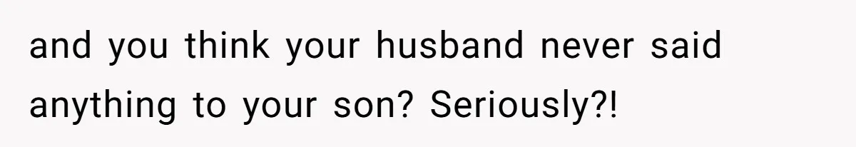 and you think your husband never said anything to your son? Seriously?!