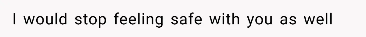 I would stop feeling safe with you as well