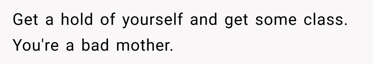 Get a hold of yourself and get some class. You're a bad mother.