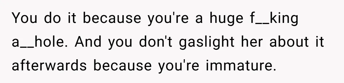 Woman’s Partner Calls Her ‘Embarrassing’ During Labor, She’s Now Looking For A Way Out You do it because you're a huge f__king a__hole. And you don't gaslight her about it afterwards because you're immature.
