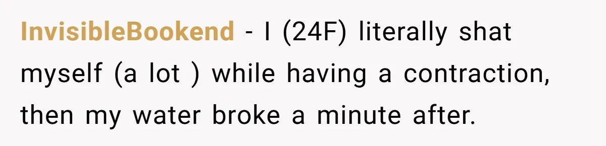 Woman’s Partner Calls Her ‘Embarrassing’ During Labor, She’s Now Looking For A Way Out InvisibleBookend − I (24F) literally shat myself (a lot ) while having a contraction, then my water broke a minute after.
