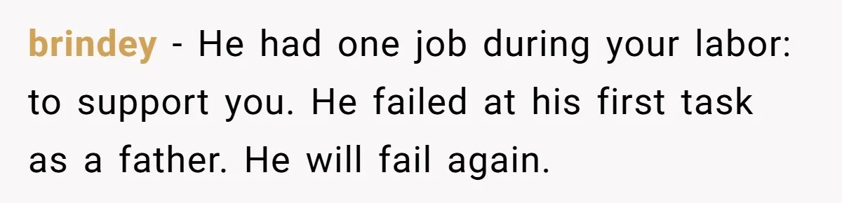 Woman’s Partner Calls Her ‘Embarrassing’ During Labor, She’s Now Looking For A Way Out brindey − He had one job during your labor: to support you. He failed at his first task as a father. He will fail again.