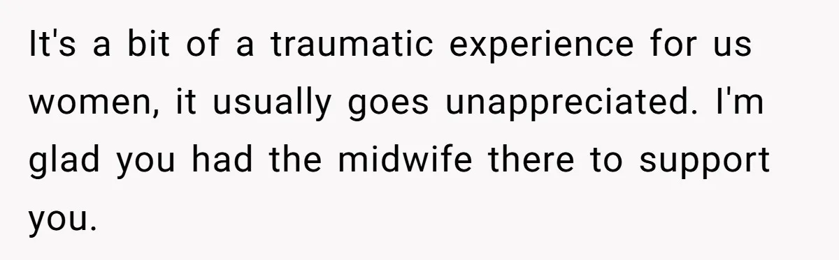 Woman’s Partner Calls Her ‘Embarrassing’ During Labor, She’s Now Looking For A Way Out It's a bit of a traumatic experience for us women, it usually goes unappreciated. I'm glad you had the midwife there to support you.