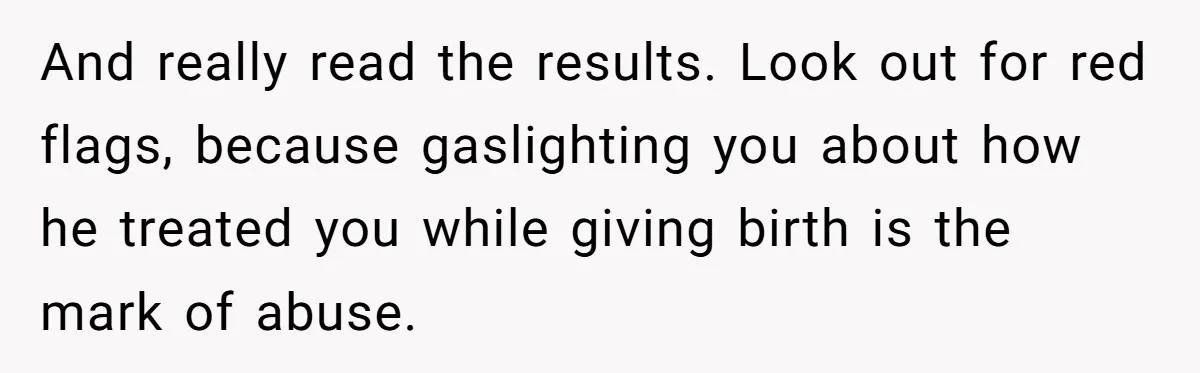Woman’s Partner Calls Her ‘Embarrassing’ During Labor, She’s Now Looking For A Way Out And really read the results. Look out for red flags, because gaslighting you about how he treated you while giving birth is the mark of abuse.