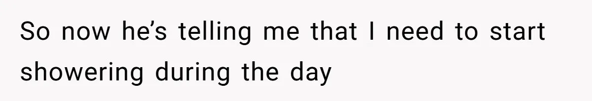 So now he’s telling me that I need to start showering during the day