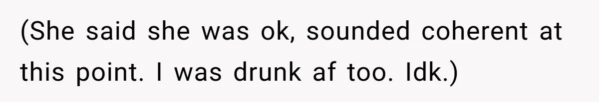 (She said she was ok, sounded coherent at this point. I was drunk af too. Idk.)