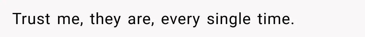 Trust me, they are, every single time.