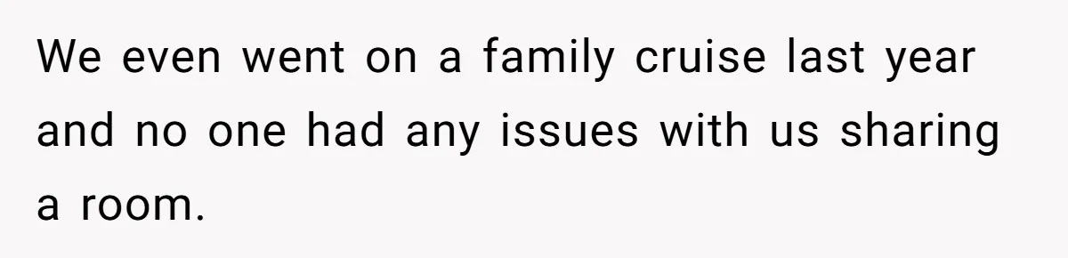 We even went on a family cruise last year and no one had any issues with us sharing a room.