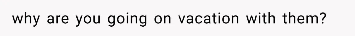 why are you going on vacation with them?