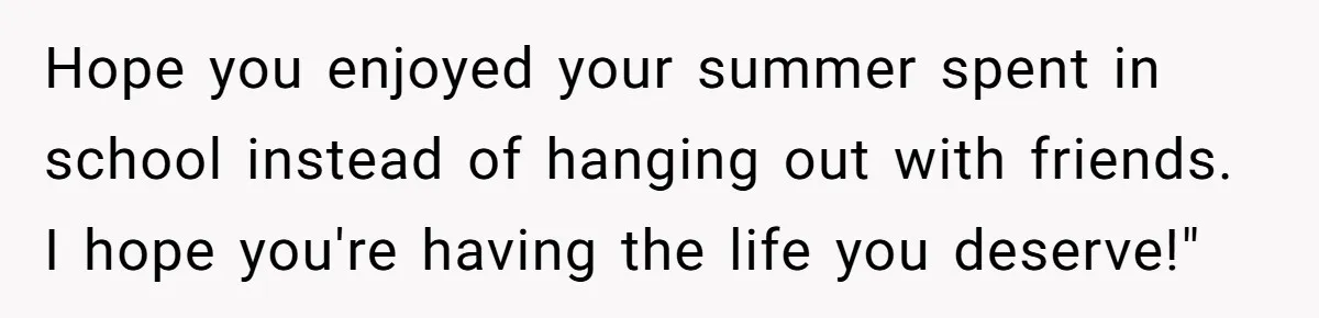 Hope you enjoyed your summer spent in school instead of hanging out with friends. I hope you're having the life you deserve!"