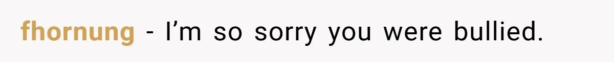 fhornung − I’m so sorry you were bullied.