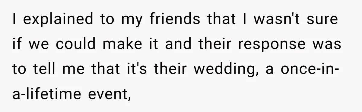 I explained to my friends that I wasn't sure if we could make it and their response was to tell me that it's their wedding, a once-in-a-lifetime event,