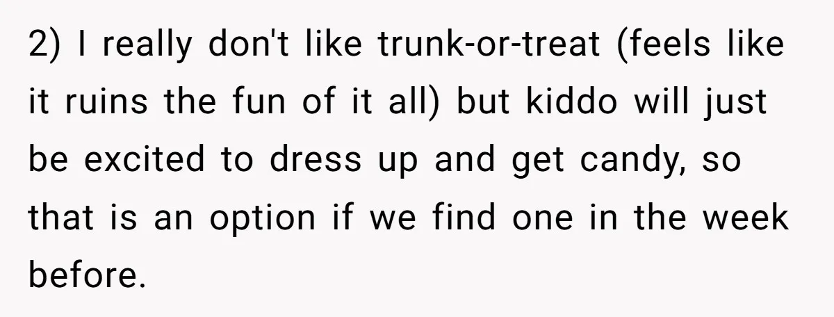 2) I really don't like trunk-or-treat (feels like it ruins the fun of it all) but kiddo will just be excited to dress up and get candy, so that is...
