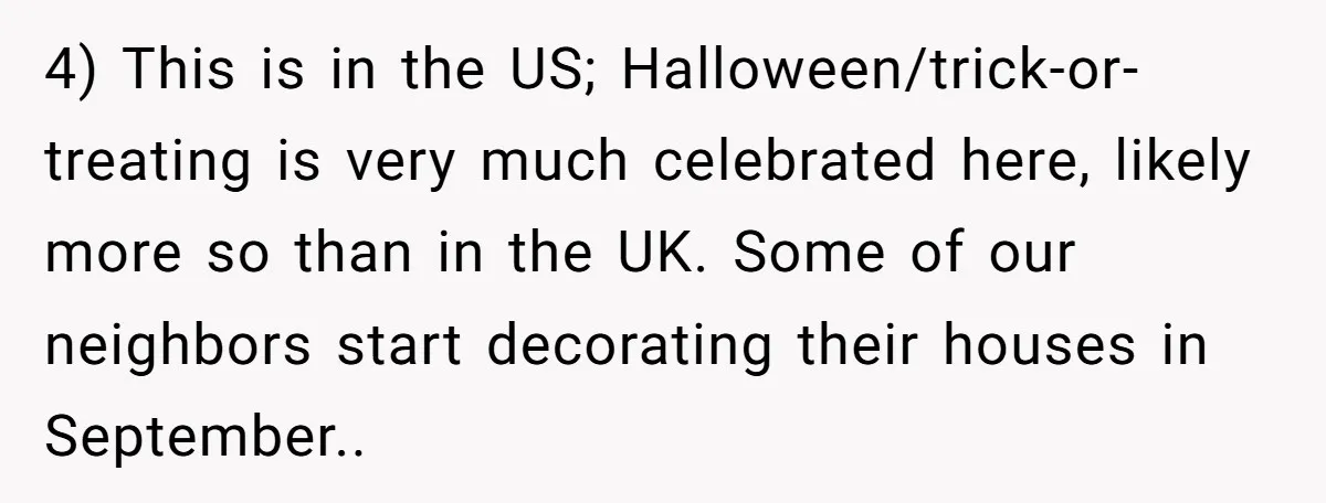 4) This is in the US; Halloween/trick-or-treating is very much celebrated here, likely more so than in the UK. Some of our neighbors start decorating their houses in September..