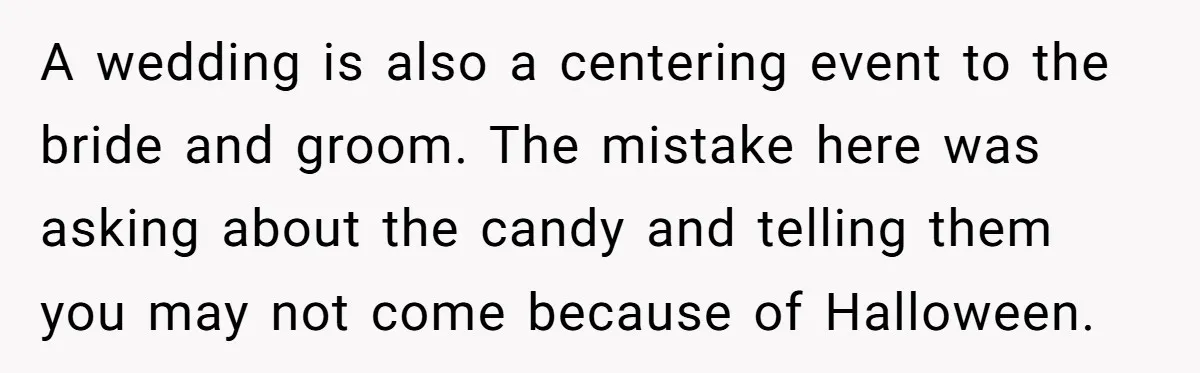 A wedding is also a centering event to the bride and groom. The mistake here was asking about the candy and telling them you may not come because of Halloween.