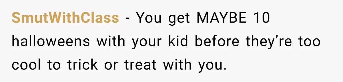 SmutWithClass − You get MAYBE 10 halloweens with your kid before they’re too cool to trick or treat with you.