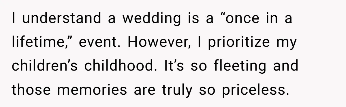I understand a wedding is a “once in a lifetime,” event. However, I prioritize my children’s childhood. It’s so fleeting and those memories are truly so priceless.