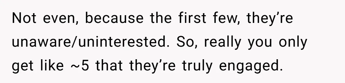 Not even, because the first few, they’re unaware/uninterested. So, really you only get like ~5 that they’re truly engaged.