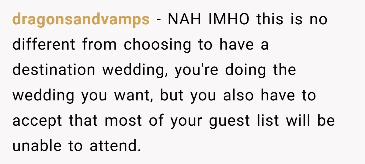 dragonsandvamps − NAH IMHO this is no different from choosing to have a destination wedding, you're doing the wedding you want, but you also have to accept that most of...