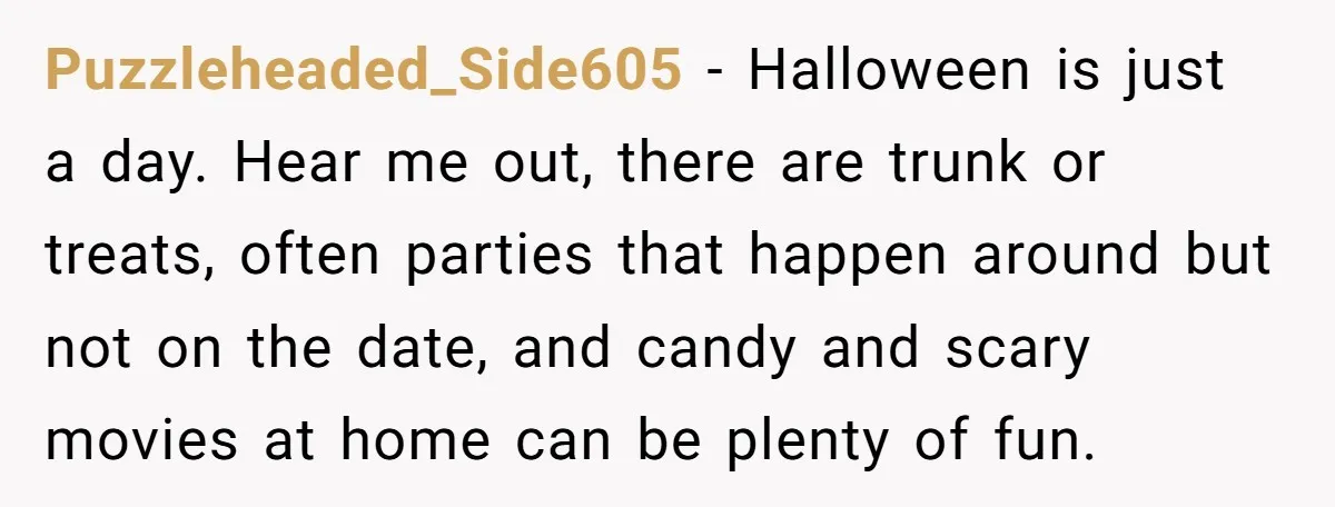 Puzzleheaded_Side605 − Halloween is just a day. Hear me out, there are trunk or treats, often parties that happen around but not on the date, and candy and scary movies...