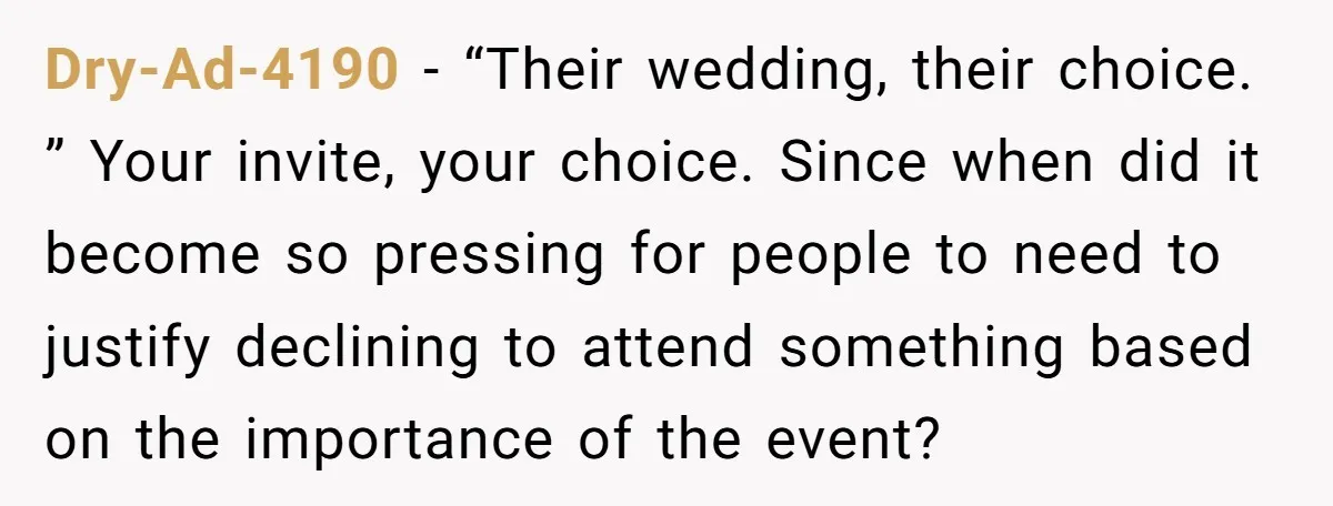 Dry-Ad-4190 − “Their wedding, their choice. ” Your invite, your choice. Since when did it become so pressing for people to need to justify declining to attend something based on...