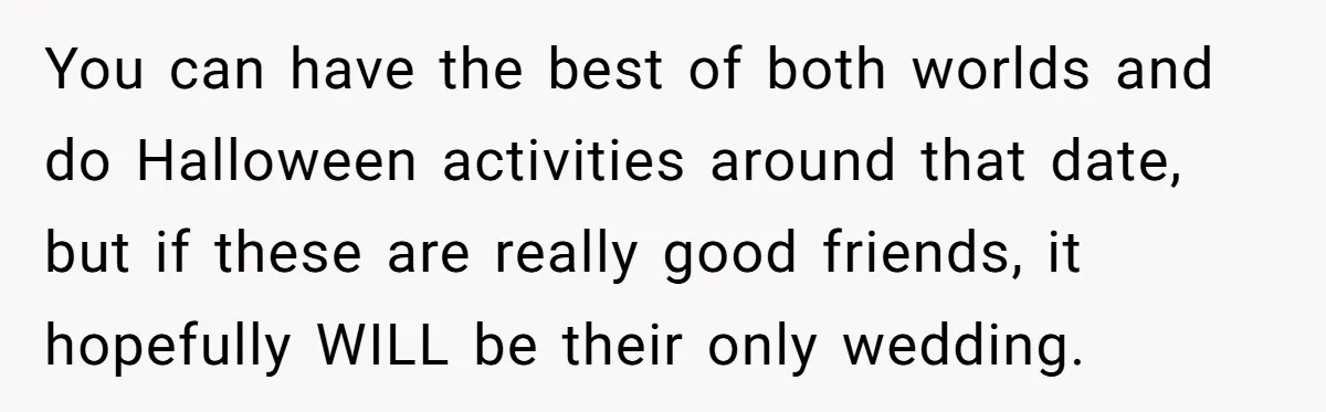 You can have the best of both worlds and do Halloween activities around that date, but if these are really good friends, it hopefully WILL be their only wedding.