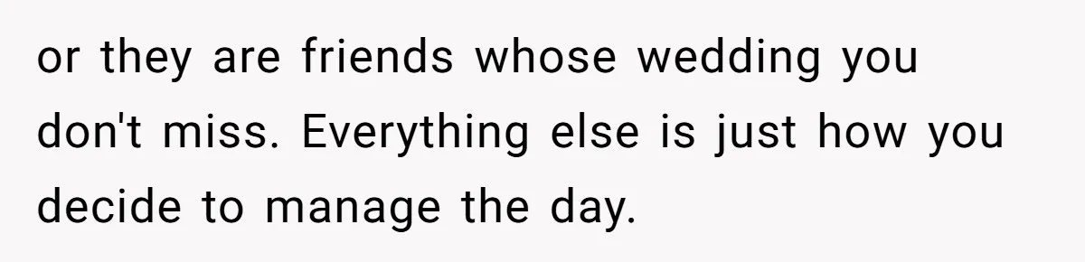 or they are friends whose wedding you don't miss. Everything else is just how you decide to manage the day.